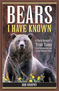 Title: Bears I Have Known: A Park Ranger's True Tales from Yellowstone & Glacier National Parks, Author: Bob Murphy