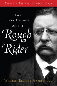 Title: The Last Charge of the Rough Rider: Theodore Roosevelt's Final Days, Author: William Elliott Hazelgrove