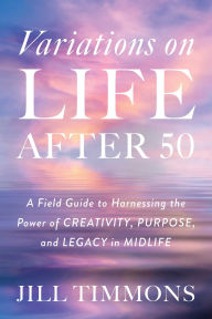 Title: Variations on Life After 50: A Field Guide to Harnessing the Power of Creativity, Purpose, and Legacy in Midlife, Author: Jill Timmons