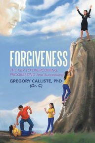 Title: FORGIVENESS: THE KEY TO OVERCOMING PROGRESSING And Succeeding, Author: GREGORY CALLISTE