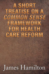 Title: A Short Treatise on a Common Sense Framework for Health Care Reform, Author: James Hamilton