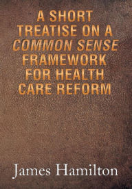 Title: A Short Treatise on a Common Sense Framework for Health Care Reform, Author: James Hamilton