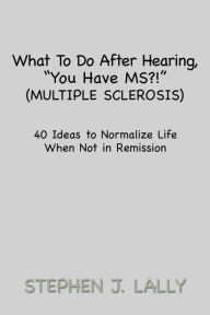 Title: What to Do After Hearing, ''You Have MS?!'' (Multiple Sclerosis): 40 Ideas to Normalize Life When Not in Remission, Author: Stephen J. Lally