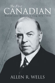 Title: The First Canadian: William Lyon Mackenzie King 1874 - 1950, Author: Allen R. Wells