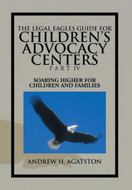 Title: The Legal Eagles Guide for Children's Advocacy Centers Part IV: Soaring Higher for Children and Families, Author: Andrew H Agatston