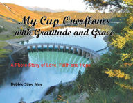 Title: My Cup Overflows with Gratitude and Grace: A Photo Story of Love, Faith and Hope, Author: Debbie Stipe May