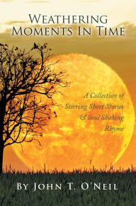 Title: Weathering Moments In Time: A Collection of Stirring Short Stories & Soul Shaking Rhyme, Author: John T. O'Neil