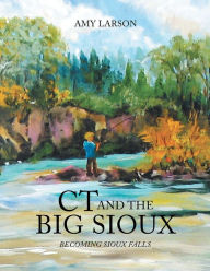 Title: Ct and the Big Sioux: BECOMING SIOUX FALLS, Author: Amy Larson