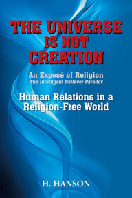 Title: THE UNIVERSE IS NOT CREATION: An Exposé of Religion The Intelligent Believer Paradox Human Relations in a Religion-Free World, Author: H. Hanson