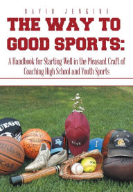 Title: The Way to Good Sports: A Handbook for Starting Well in the Pleasant Craft of Coaching High School and Youth Sports, Author: David Jenkins