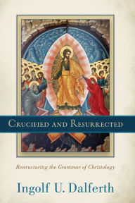 Title: Crucified and Resurrected: Restructuring the Grammar of Christology, Author: Ingolf U. Dalferth