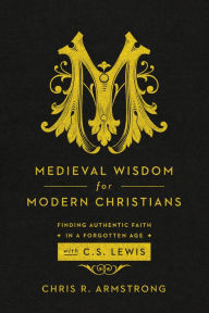 Title: Medieval Wisdom for Modern Christians: Finding Authentic Faith in a Forgotten Age with C. S. Lewis, Author: Chris R. Armstrong