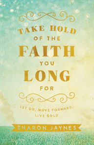 Title: Take Hold of the Faith You Long For: Let Go, Move Forward, Live Bold, Author: Sharon Jaynes