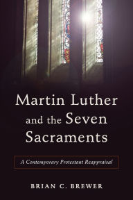 Title: Martin Luther and the Seven Sacraments: A Contemporary Protestant Reappraisal, Author: Brian C. Brewer