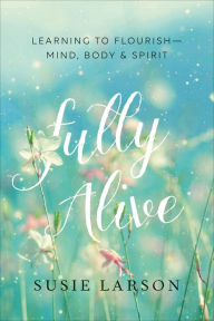 Title: Fully Alive: Learning to Flourish--Mind, Body & Spirit, Author: Susie Larson