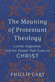 Title: The Meaning of Protestant Theology: Luther, Augustine, and the Gospel That Gives Us Christ, Author: Phillip  Cary