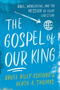 Title: The Gospel of Our King: Bible, Worldview, and the Mission of Every Christian, Author: Bruce Riley Ashford