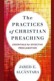 Title: The Practices of Christian Preaching: Essentials for Effective Proclamation, Author: Jared E. Alcántara