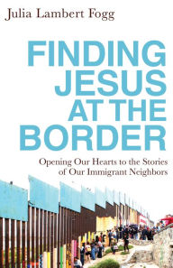 Title: Finding Jesus at the Border: Opening Our Hearts to the Stories of Our Immigrant Neighbors, Author: Julia Lambert Fogg