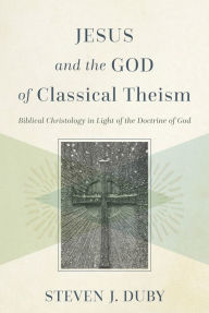 Title: Jesus and the God of Classical Theism: Biblical Christology in Light of the Doctrine of God, Author: Steven J. Duby