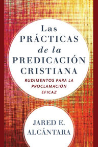 Title: Las prácticas de la predicación cristiana: Rudimentos para la proclamación eficaz, Author: Jared E. Alcántara