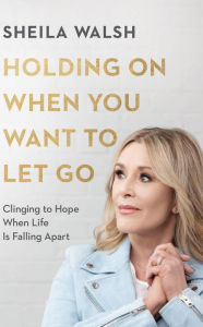 Title: Holding On When You Want to Let Go: Clinging to Hope When Life Is Falling Apart, Author: Sheila Walsh