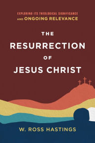 Title: The Resurrection of Jesus Christ: Exploring Its Theological Significance and Ongoing Relevance, Author: W. Ross Hastings