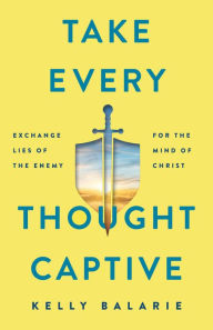 Title: Take Every Thought Captive: Exchange Lies of the Enemy for the Mind of Christ, Author: Kelly Balarie