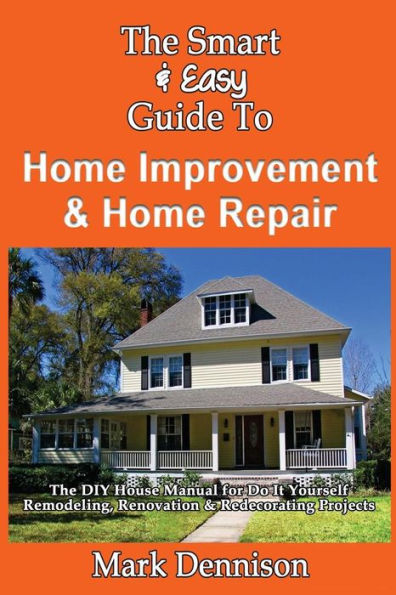 The Smart & Easy Guide To Home Improvement & Home Repair: The DIY House Manual for Do It Yourself Remodeling, Renovation & Redecorating Projects