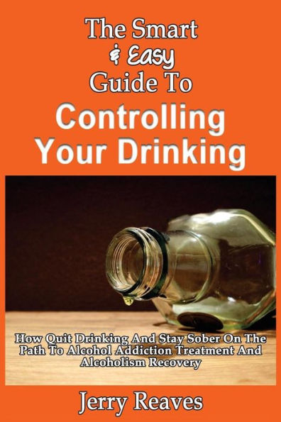 The Smart & Easy Guide To Controlling Your Drinking: How Quit Drinking And Stay Sober On The Path To Alcohol Addiction Treatment And Alcoholism Recovery