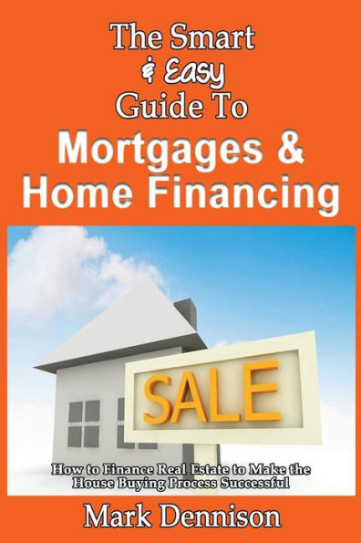 The Smart & Easy Guide To Mortgages & Home Financing: How to Finance Real Estate to Make the House Buying Process Successful