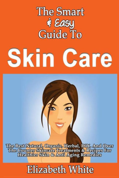 The Smart & Easy Guide To Skin Care: The Best Natural, Organic, Herbal, DIY, And Over The Counter Skincare Treatments & Recipes For Healthier Skin & Anti Aging Remedies