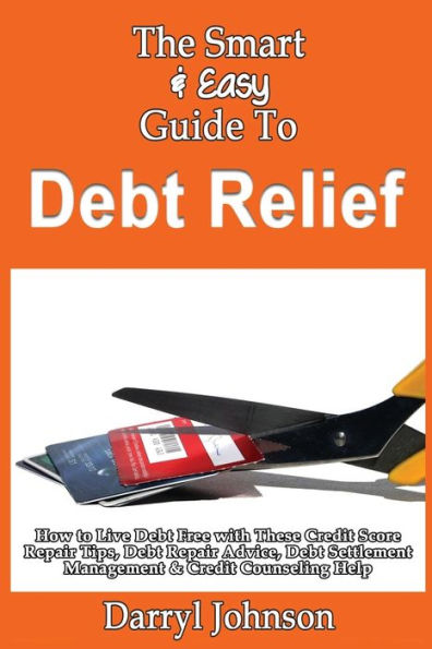 The Smart & Easy Guide To Debt Relief: How to Live Debt Free with These Credit Score Repair Tips, Debt Repair Advice, Debt Settlement Management & Credit Counseling Help