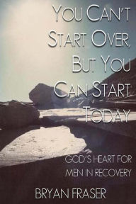 Title: You Can't Start Over, but You Can Start Today: God's Heart for Men in Recovery, Author: Bryan Fraser