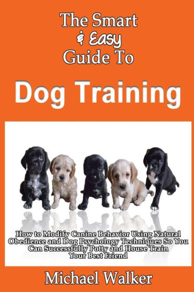 The Smart & Easy Guide To Dog Training: How to Modify Canine Behavior Using Natural Obedience and Dog Psychology Techniques So You Can Successfully Potty and House Train Your Best Friend