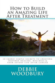 Title: How to Build an Amazing Life After Treatment: 10 (more) simple secrets to creating inspired healing, wellness & your joyous life after cancer, Author: Debbie Woodbury