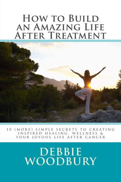 How to Build an Amazing Life After Treatment: 10 (more) simple secrets to creating inspired healing, wellness & your joyous life after cancer