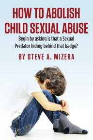 Title: How to Abolish Child Sexual Abuse: Begin by Asking Is That a Sexual Predator Hiding Behind That Badge?, Author: Steve A Mizera