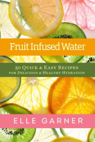 Title: Fruit Infused Water: 50 Quick & Easy Recipes for Delicious & Healthy Hydration, Author: Elle Garner