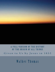 Title: A Full Version of The History of the Origin of All Things: Given to Us by Jesus in 1852, Author: Walker Thomas