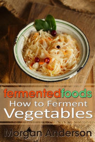 Title: Fermented Foods: How to Ferment Vegetables, Author: Morgan Anderson