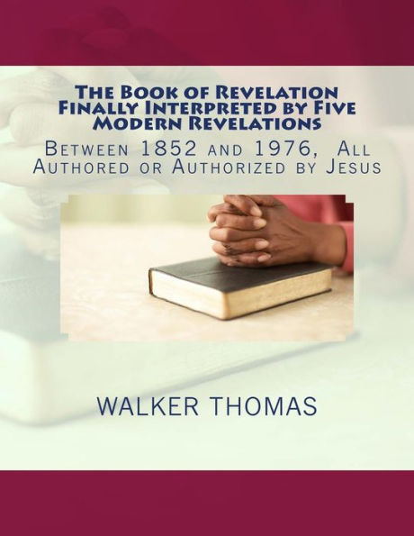 The Book of Revelation Finally Interpreted by Five Modern Revelations: Between 1852 and 1976, All Authored or Authorized by Jesus