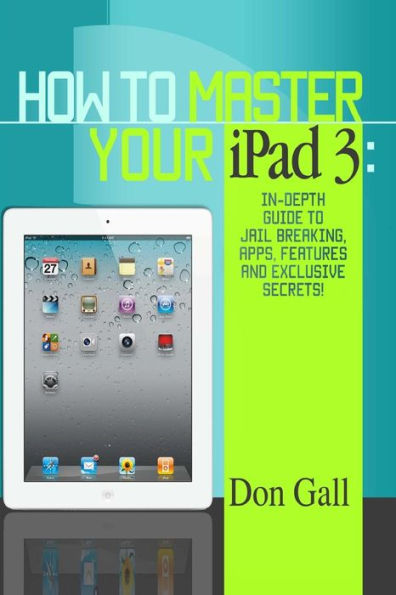 How To Master Your IPad 3: In-Depth Guide To Jail Breaking Apps,Features And Exclusive Secrets