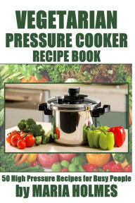 Title: Vegetarian Pressure Cooker Recipe Book: 50 High Pressure Recipes for Busy People, Author: Maria Holmes