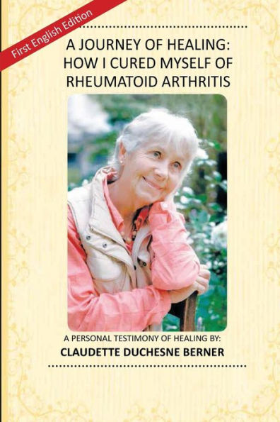A Journey of Healing: How I Cured Myself of Rheumatoid Arthritis: A Personal Testimony of Healing By: Claudette Duchesne Berner