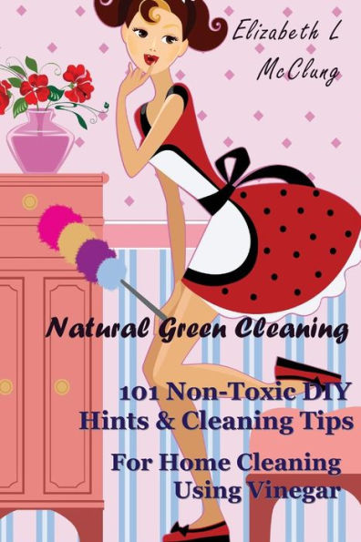 Natural Green Cleaning: 101 Non-Toxic DIY Hints & Cleaning Tips For Home Cleaning Using Vinegar