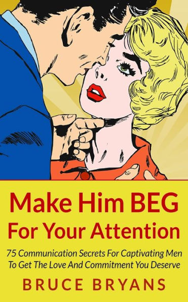 Make Him BEG For Your Attention: 75 Communication Secrets For Captivating Men To Get The Love And Commitment You Deserve