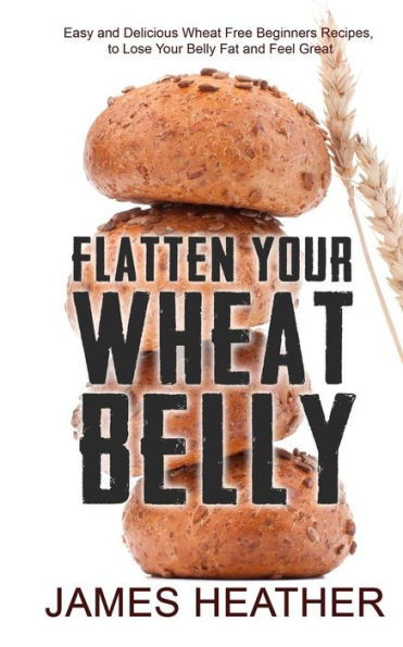 Flatten Your Wheat Belly: Easy and Delicious Wheat Free Beginners Recipes, to Lose Your Belly fat and Feel Great