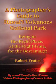 Title: A Photographer's Guide to Hawaii Volcanoes National Park: Being in the Right Place, at the Right Time, for the Best Image!, Author: Robert Frutos