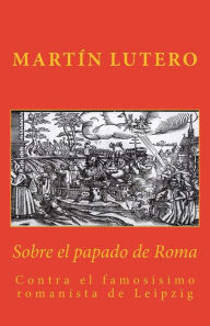 Title: Sobre el papado de Roma: Contra el famosísimo romanista de Leipzig, Author: Gabriel Tomas